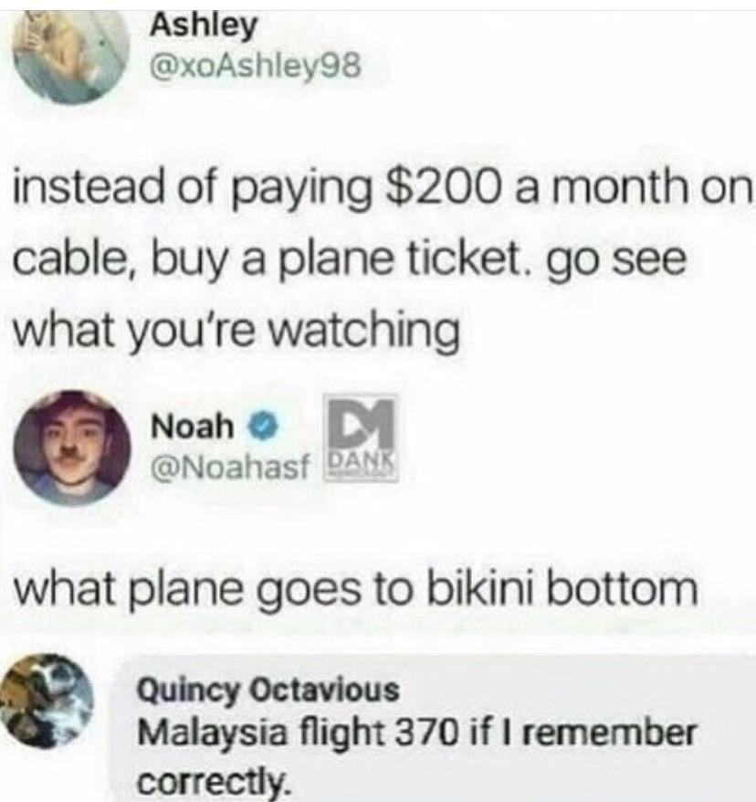 nsfw offensive-memes nsfw text: Ashley @xoAshIey98 instead of paying $200 a month on cable, buy a plane ticket. go see what you're watching Noah O @Noahasf what plane goes to bikini bottom Quincy Octavious Malaysia flight 370 if I remember correctly. 