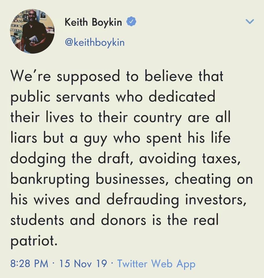 political political-memes political text: Keith Boykin @keithboykin We're supposed to believe that public servants who dedicated their lives to their country are all liars but a guy who spent his life dodging the draft, avoiding taxes, bankrupting businesses, cheating on his wives and defrauding investors, students and donors is the real patriot. 8:28 PM • 15 Nov 19 • Twitter Web App 