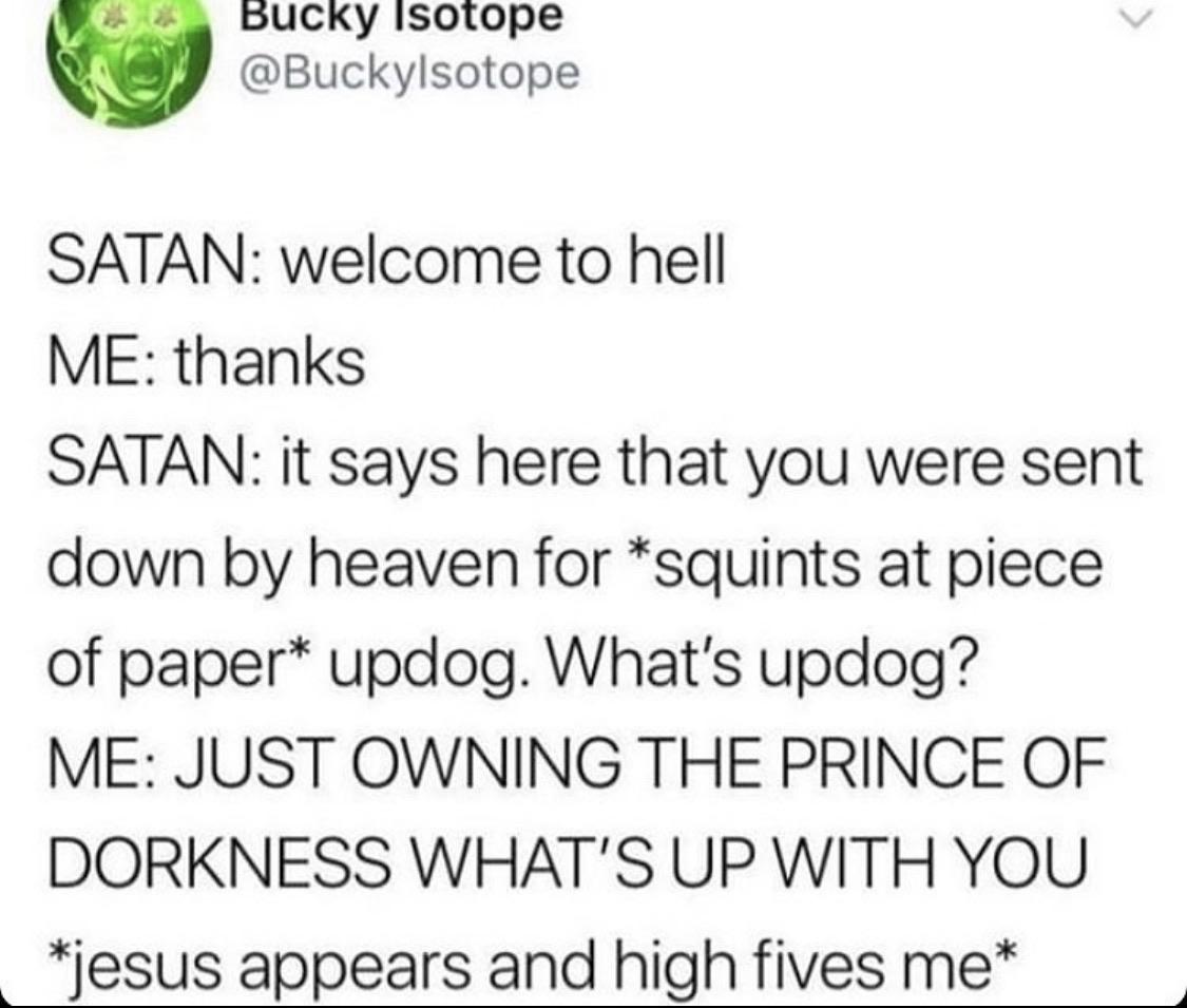 christian christian-memes christian text: BUCky Isotope @Buckylsotope SATAN: welcome to hell ME: thanks SATAN: it says here that you were sent down by heaven for *squints at piece of paper* updog. What's updog? ME: JUST OWNING THE PRINCE OF DORKNESS WHAT'S UP WITH YOU *jesus appears and high fives me* 