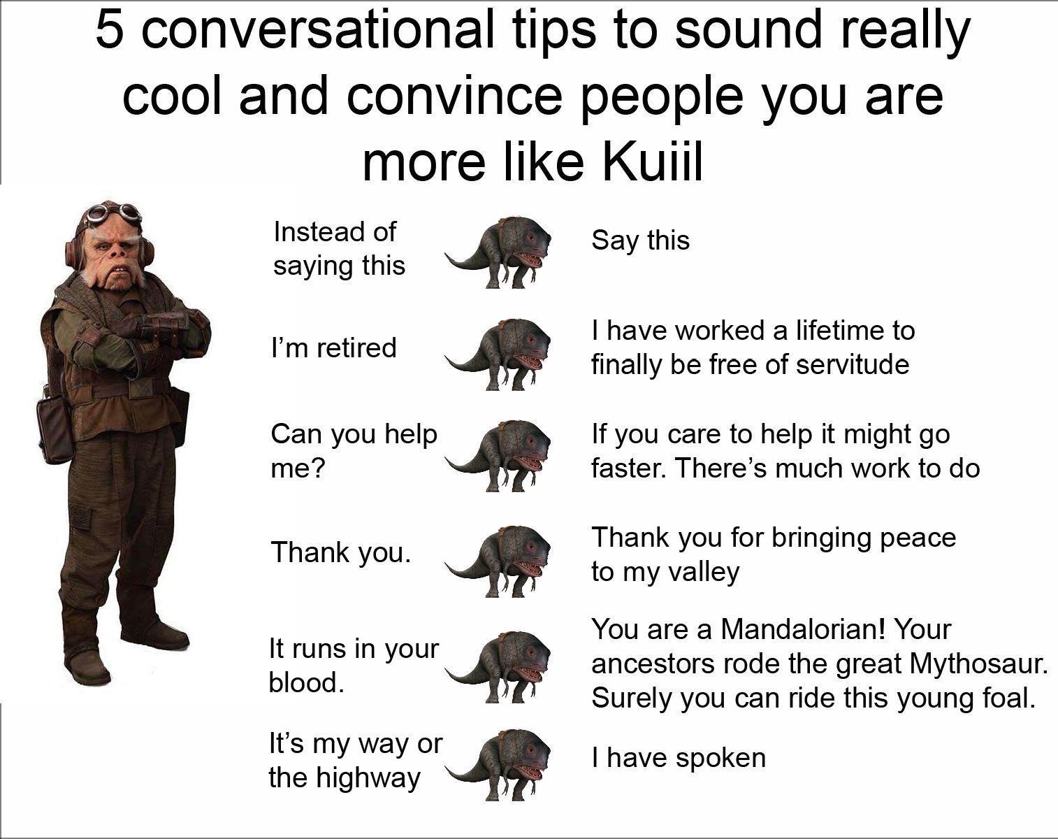 ot-memes star-wars-memes ot-memes text: 5 conversational tips to sound really cool and convince people you are more like Kuiil Instead of saying this I'm retired Can you help Thank you. It runs in your blood. It's my way or the highway Say this I have worked a lifetime to finally be free of servitude If you care to help it might go faster. There's much work to do Thank you for bringing peace to my valley You are a Mandalorian! Your ancestors rode the great Mythosaur. Surely you can ride this young foal. I have spoken 