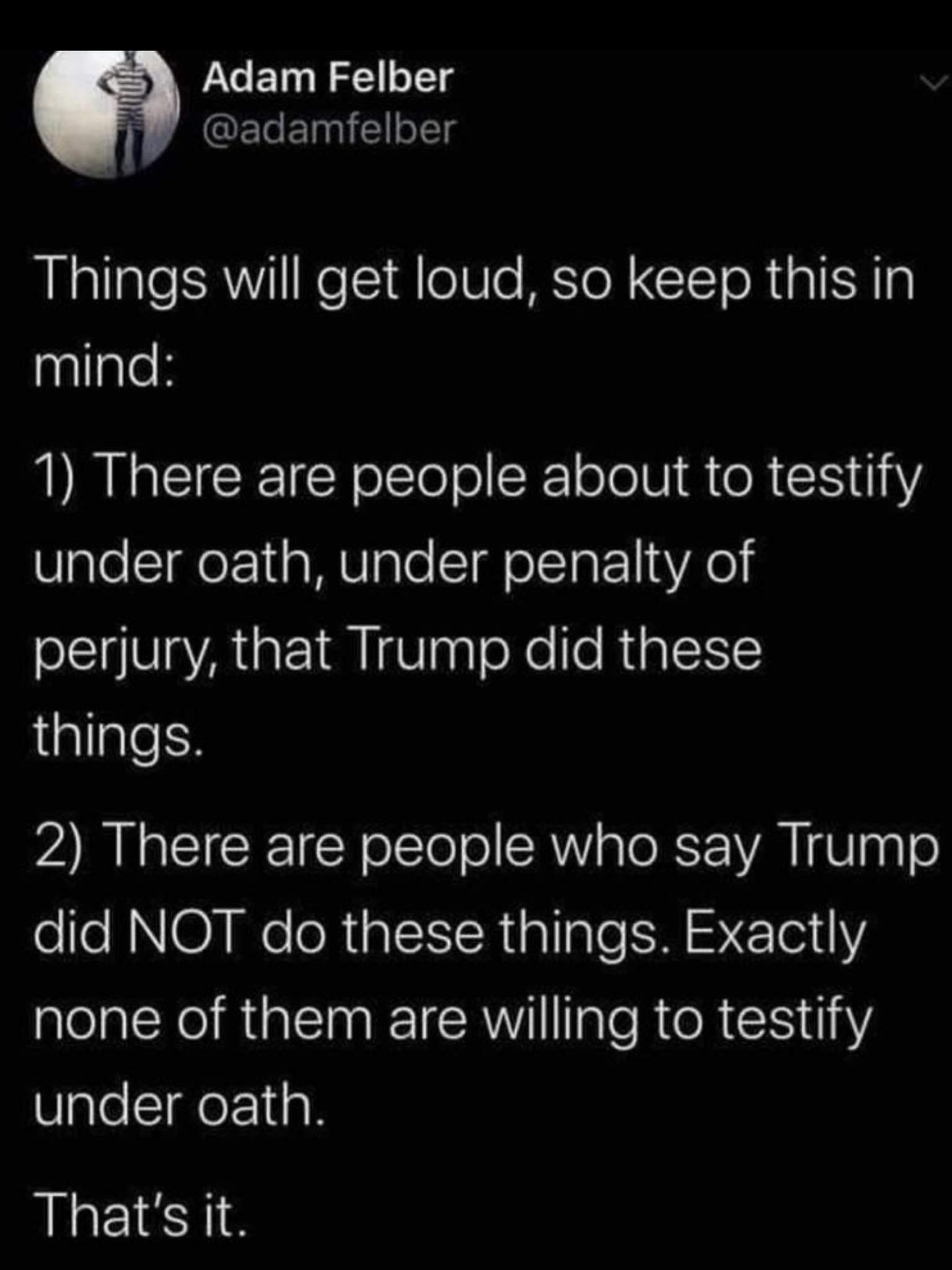 political political-memes political text: Adam Felber @adamfelber Things will get loud, so keep this in mind: 1) There are people about to testify under oath, under penalty of perjury, that Trump did these things. 2) There are people who say Trump did NOT do these things. Exactly none of them are willing to testify under oath. That's it. 