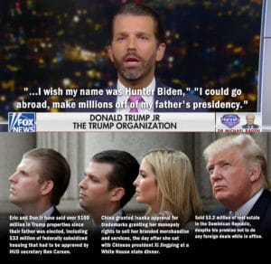 political-memes political text: - e" ...I wish my name was unt Biden, 11 11 I could go (abroad, make millions f of m father's presidency." FOX NEWS DONALD TRUMP JR THE TRUMP ORGANIZATION Eric and Don Jr have sold over $100 million in Trump properties since their father was elected, including $33 million of federally subsidized housing that had to be approved by HUD secretary Ben Carson. China granted Ivanka approval for trademarks granting her monopoly rights to sell her branded merchandise and services, the day after she sat with Chinese president Xi Jingping at a White House state dinner. Hannittt Sold $3.2 million of real estate — in the Dominican Republic, despite his promise not to do any foreign deals while in office.