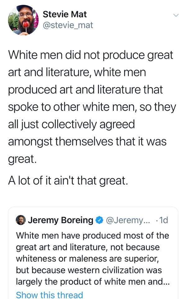 women feminine-memes women text: Stevie Mat @stevie_mat White men did not produce great art and literature, white men produced art and literature that spoke to other white men, so they all just collectively agreed amongst themselves that it was great. A lot of it ain't that great. O Jeremy Boreing @Jeremy... • Id White men have produced most of the great art and literature, not because whiteness or maleness are superior, but because western civilization was largely the product of white men and... Show this thread 