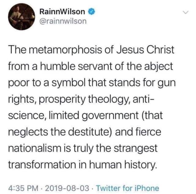 political political-memes political text: RainnWilson @rainnwilson The metamorphosis of Jesus Christ from a humble servant of the abject poor to a symbol that stands for gun rights, prosperity theology, anti- science, limited government (that neglects the destitute) and fierce nationalism is truly the strangest transformation in human history. 4:35 PM • 2019-08-03 • Twitter for iPhone 