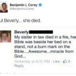 christian-memes christian text: Benjamin L Corey @BenjaminLCorey But Beverly... she died. Beverly My sisiter in law died in a fire, her Bible was beside her bed on a stand, not a burn mark on the Bible....Awesome...miracle from God... Yesterday at 8:31 PM Like 8 Reply  christian