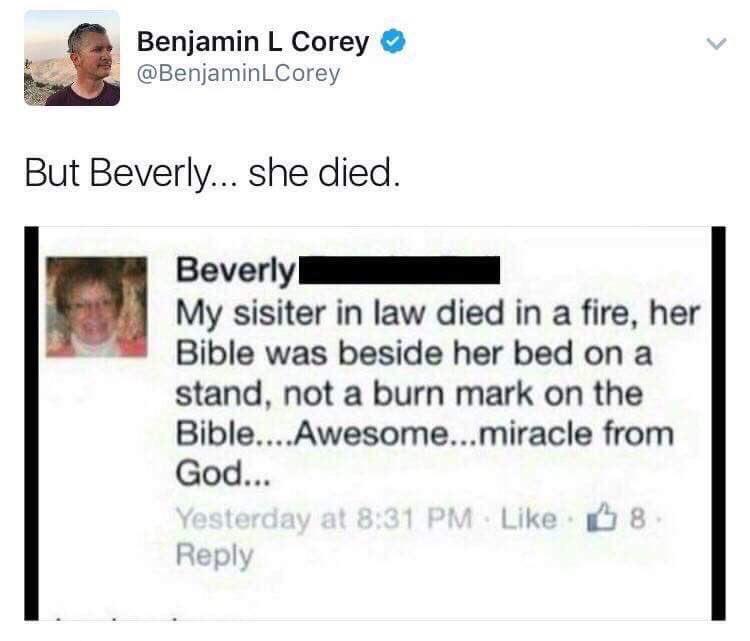 christian christian-memes christian text: Benjamin L Corey @BenjaminLCorey But Beverly... she died. Beverly My sisiter in law died in a fire, her Bible was beside her bed on a stand, not a burn mark on the Bible....Awesome...miracle from God... Yesterday at 8:31 PM Like 8 Reply 