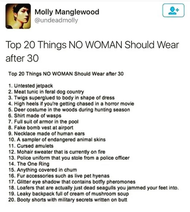 women feminine-memes women text: Molly Manglewood @undeadmolly Top 20 Things NO WOMAN Should Wear after 30 Top 20 Things NO WOMAN Should Wear after 30 1. Untested jetpack 2. Meat tunic in feral dog country 3. Twigs superglued to body in shape of dress 4. High heels if you're getting chased in a horror movie 5. Deer costume in the woods during hunting season 6. Shirt made of wasps 7. Full Suit of armor in the pool 8. Fake bomb vest at airport 9. Necklace made of human ears 10. A sampler of endangered animal skins 11. Cursed amulets 12. Mohair sweater that is currently on fire 13. Police uniform that you stole from a police officer 14. The One Ring 15. Anything covered in chum 16. Fur accessories such as live pet hyenas 17. Glitter eye shadow that contains botfly pheromones 18. Loafers that are actually just dead seagulls you jammed your feet into. 19. Leaky backpack full of cream of mushroom soup 20. Booty shorts with military secrets written on butt 