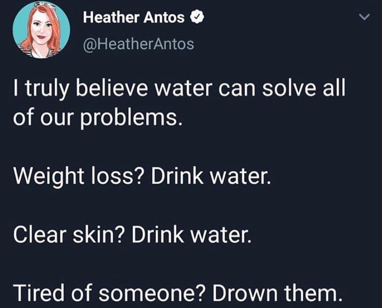 water water-memes water text: \ Heather Antos @HeatherAntos I truly believe water can solve all of our problems. Weight loss? Drink water. Clear skin? Drink water. Tired of someone? Drown them. 