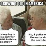 political-memes political text: GROWING OLD IN AMERICA Are you going to have a party for your 80th birthday, tomorrow? No, I gotta work the early shift the next day.  political