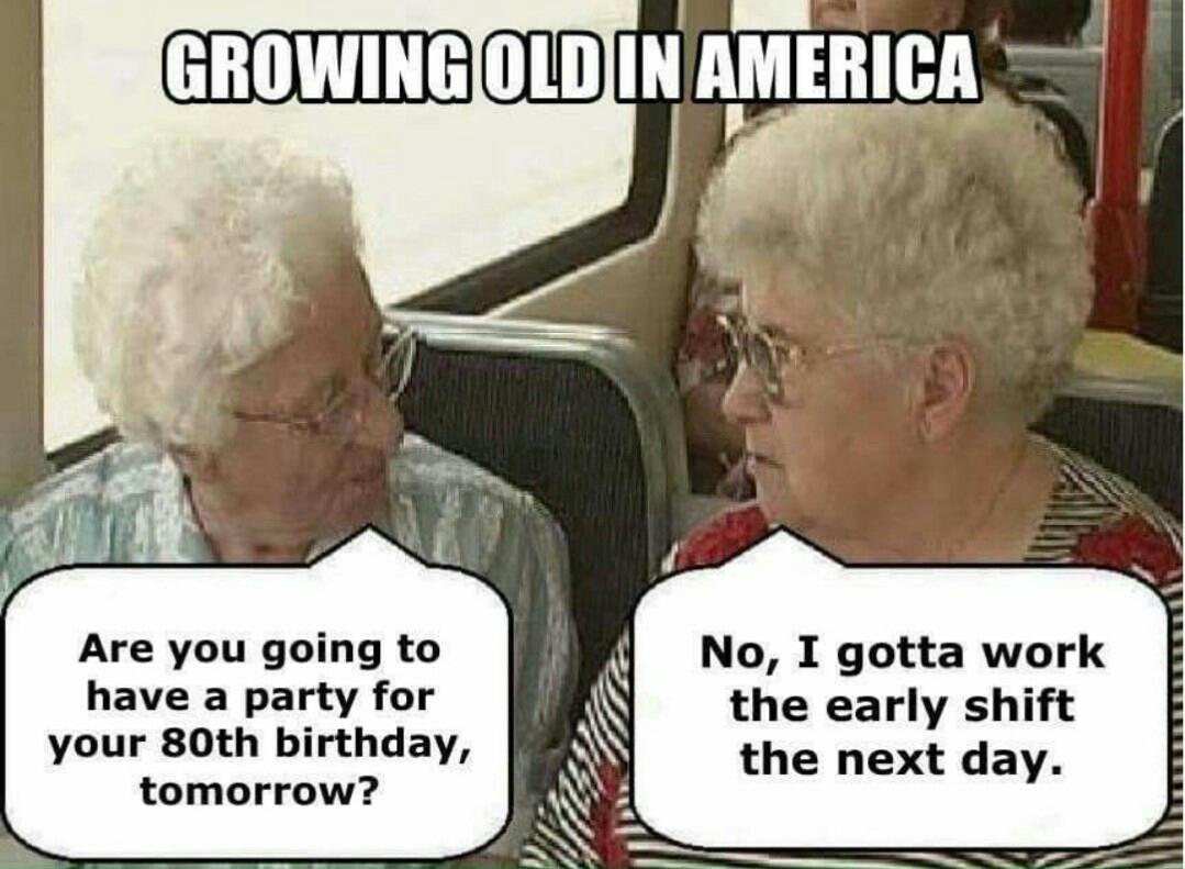 political political-memes political text: GROWING OLD IN AMERICA Are you going to have a party for your 80th birthday, tomorrow? No, I gotta work the early shift the next day. 