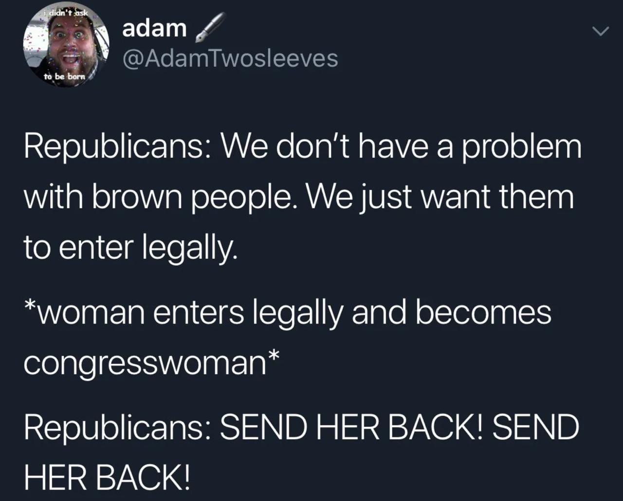 political political-memes political text: @AdamTwosleeves to be Republicans: We don't have a problem with brown people. We just want them to enter legally. *woman enters legally and becomes congresswoman* Republicans: SEND HER BACK! SEND HER BACK! 