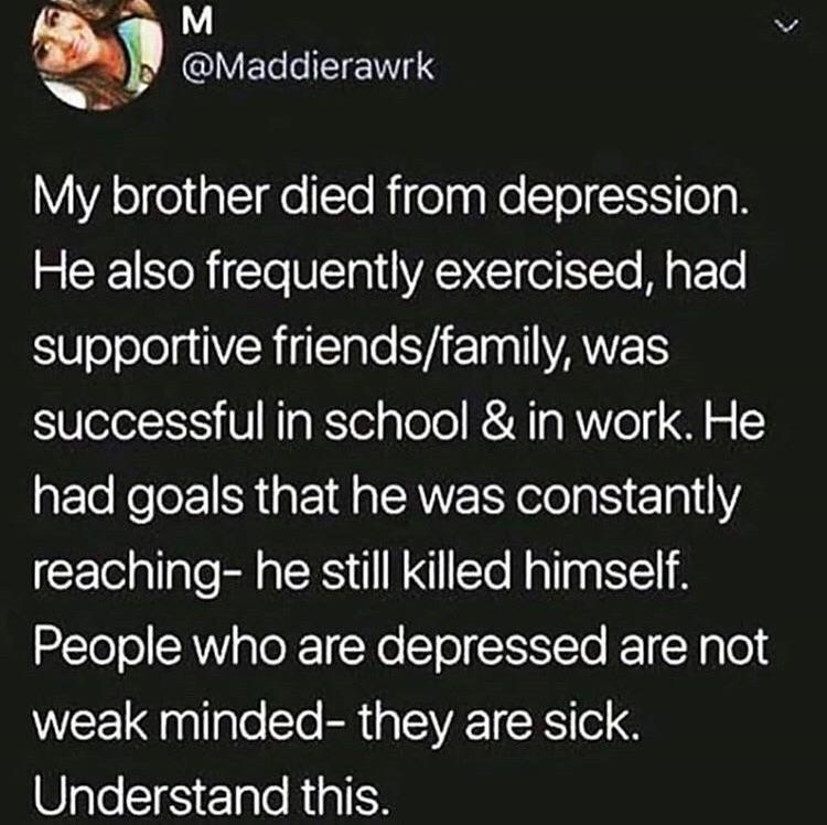 depression depression-memes depression text: @Maddierawrk My brother died from depression. He also frequently exercised, had supportive friends/family, was successful in school & in work. He had goals that he was constantly reaching- he still killed himself. People who are depressed are not weak minded- they are sick. Understand this. 