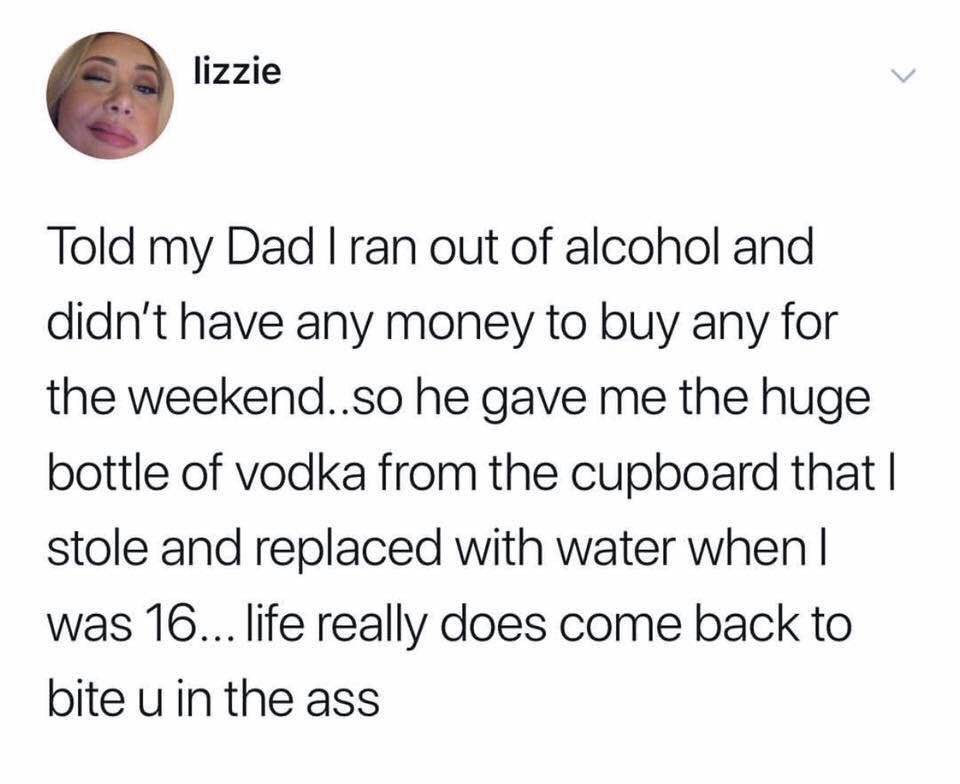 water water-memes water text: lizzie Told my Dad I ran out of alcohol and didn't have any money to buy any for the weekend..so he gave me the huge bottle of vodka from the cupboard that I stole and replaced with water when I was 16... life really does come back to bite u in the ass 