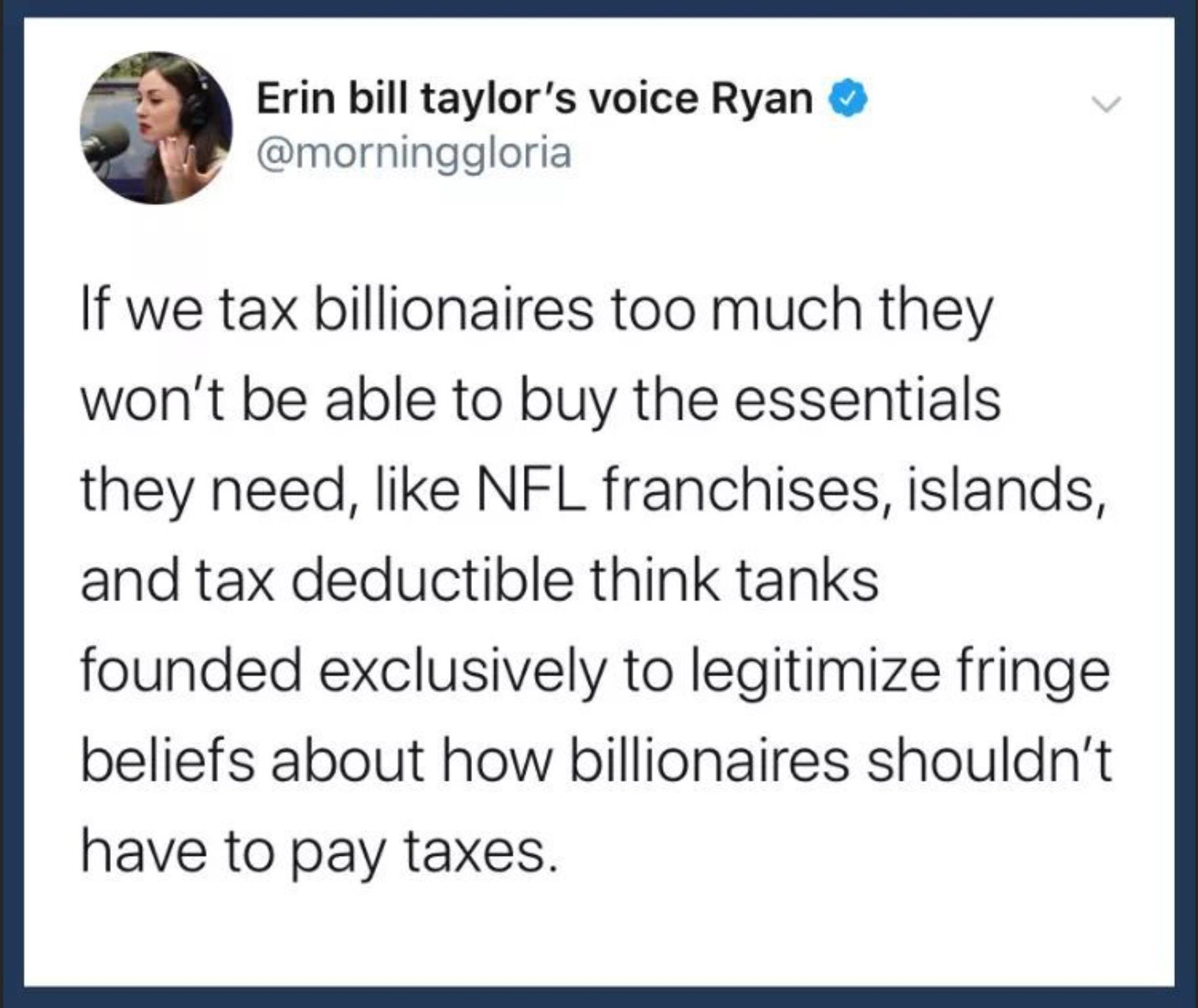 Political Tweet, Morning Gloria, Tax, Billionaires political-memes political text: Erin bill taylor's voice Ryan @morninggloria If we tax billionaires too much they won't be able to buy the essentials they need, like NFL franchises, islands, and tax deductible think tanks founded exclusively to legitimize fringe beliefs about how billionaires shouldn't have to pay taxes. 