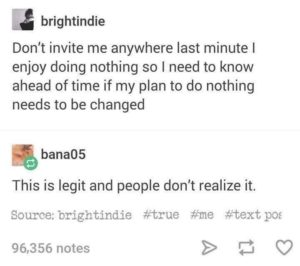 depression-memes depression text: brightindie Don't invite me anywhere last minute I enjoy doing nothing so I need to know ahead of time if my plan to do nothing needs to be changed bana05 This is legit and people don't realize it. Source: brightindie #true #me #text pos 96,356 notes