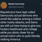 political-memes political text: Mostly Correct Guy @MostlyCorrectGy Republicans have legit called Democrats actual demons who smell like sulphur among a million other trashy attacks, and Dems are still out here trying to give you fuckers healthcare and college while you idiots cheer for an actual traitor who is quite literally robbing America.  political