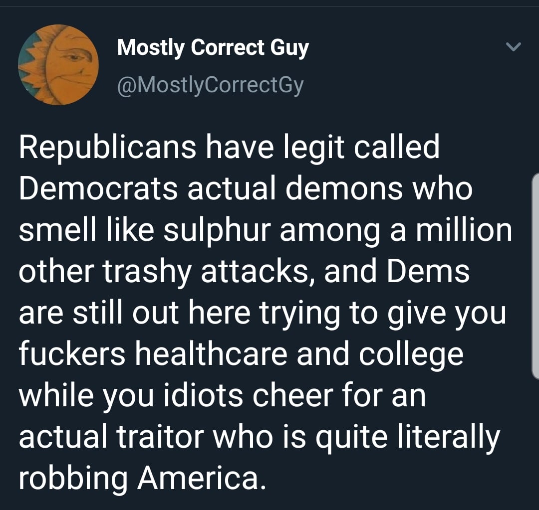 political political-memes political text: Mostly Correct Guy @MostlyCorrectGy Republicans have legit called Democrats actual demons who smell like sulphur among a million other trashy attacks, and Dems are still out here trying to give you fuckers healthcare and college while you idiots cheer for an actual traitor who is quite literally robbing America. 