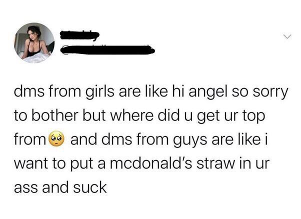 women feminine-memes women text: dms from girls are like hi angel so sorry to bother but where did u get ur top fromé and dms from guys are like i want to put a mcdonald's straw in ur ass and suck 