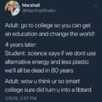 political-memes political text: Marshall @MarshaIlShafer Adult: go to college so you can get an education and change the world! 4 years later: Student: science says if we dont use alternative energy and less plastic well all be dead in 80 years Adult: wow u think ur so smart college sure did turn u into a libtard 2/5/19, 2:57 PM  political