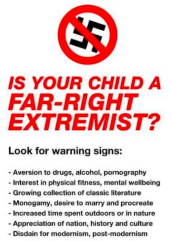 political boomer-memes political text: IS YOUR CHILD A FAR-RIGHT EXTREMIST? Look for warning signs: - Aversion to &ugs, alcohol, pomography - Interest in physical fitness, mental wellbeing - Growing collection of classic literature - Monogarny, desire to marry and procreate - Increased time spent outdoors or in nature - Appreciation of nation, history and cLåture - Disdain for modernism, post-modemism 
