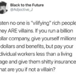 political-memes political text: Black to the Future @Adjective_J Listen no one is "vilifying" rich people. They ARE villains. If you run a billion dollar company, give yourself millions in dollars and benefits, but pay your individual workers less than a living wage and give them shitty insurance, what are you if not a villain?  political