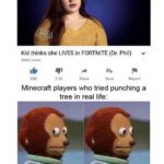 minecraft-memes minecraft text: Kid thinks she LIVES in FORTNITE (Dr. Phil) 80.4K viewg 99K 2.3K Share Save Report Minecraft players who tried punching a tree in real life:  minecraft