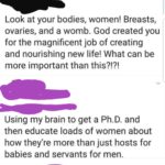 feminine-memes women text: Look at your bodies, women! Breasts, ovaries, and a womb. God created you for the magnificent job of creating and nourishing new life! What can be more important than this?!?! Using my brain to get a Ph.D. and then educate loads of women about how they