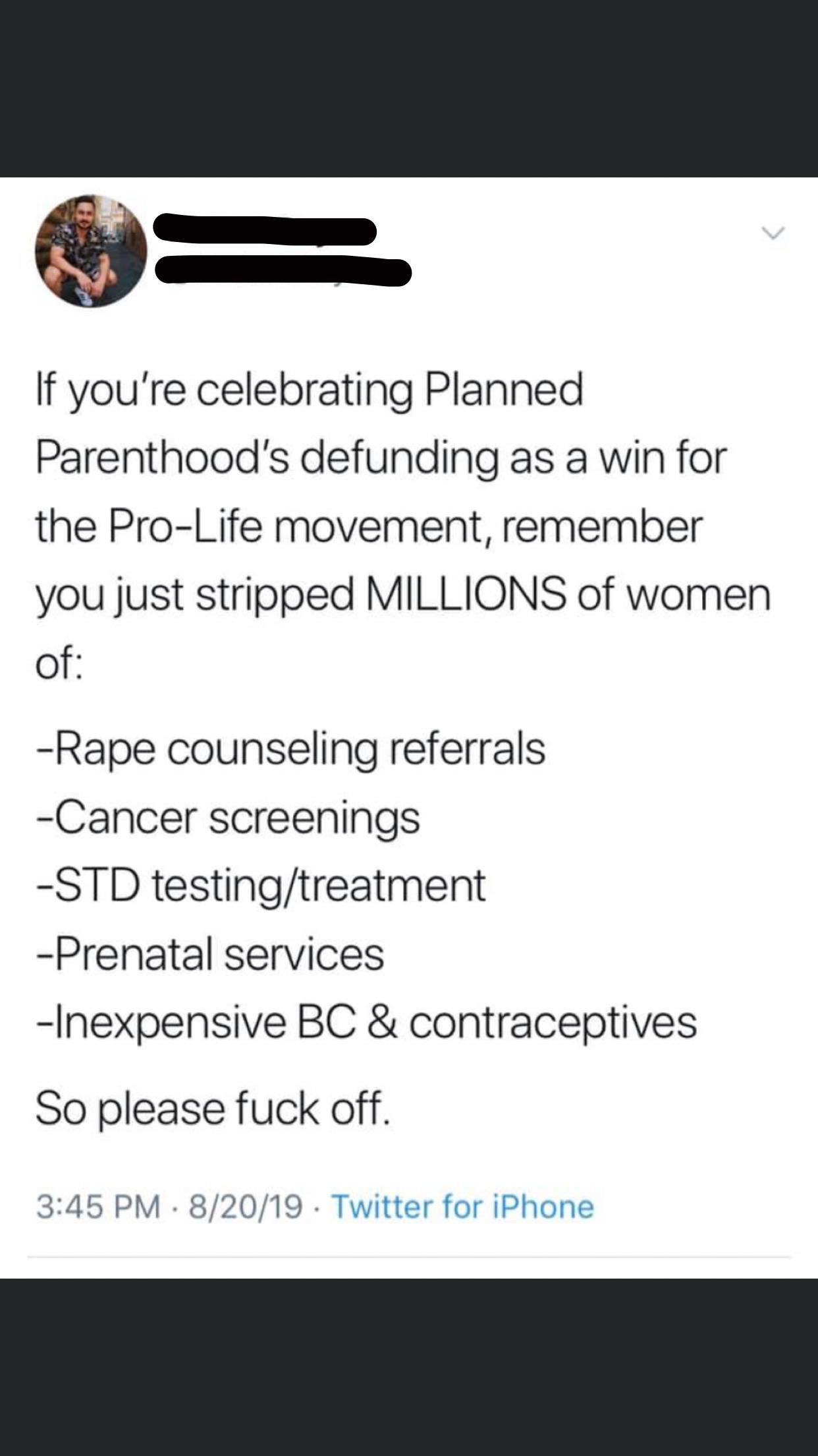 women feminine-memes women text: If you're celebrating Planned Parenthood's defunding as a win for the Pro-Life movement, remember you just stripped MILLIONS of women of: -Rape counseling referrals -Cancer screenings -STD testing/treatment -Prenatal services -Inexpensive BC & contraceptives So please fuck off. 3:45 PM • 8/20/19 • Twitter for iPhone 