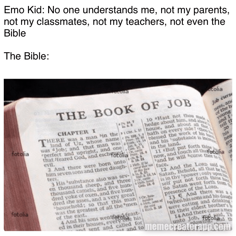 christian christian-memes christian text: No one understands me, not my parents not my classmates, not my teachers, not even the The Bible: THE BOOK OF to •Hast not fotofia hedge about , CHAPTER THERE was a man U house. and e land of V,'z, Oath on every a Job; and that man wxs • perfect and and one his in the that God. and • But -put evil. 2 And there were born unto now, touch him seven and three daugh- be ters. And the 'substance also was Satan. Behold. thousand and ti•.e in put not So Satan dtc•d voke oxen, and nun. hold : so that this man thete t he greatest 01 au the •men , eating and of the e-a•t. east.. 4 And sons ed m their ever - sent caned tot - to ; j theit eldest L 4 And these a unto 