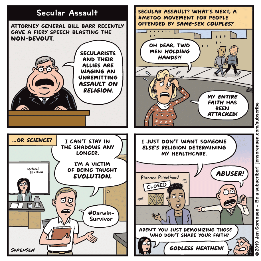 political political-memes political text: Secular Assault ATTORNEY GENERAL BILL BARR RECENTLY GAVE A FIERY SPEECH BLASTING THE NON-DEVOUT. SECULARISTS AND THEIR ALLIES ARE WAGING AN UNREMITTING ASSAULT ON RELIGION. 1 CAN'T STAY IN THE SHADOWS ANY LONGER. I'M A VICTIM OF BEING TAUGHT EVOLUTION. o #Darwin- Survivor SECULAR ASSAULT? WHAT'S NEXT, A #METOO MOVEMENT FOR PEOPLE OFFENDED BY SAME-SEX COUPLES? OH DEAR, TWO MEN HOLDING HANDS?! my ENTIRE FAITH HAS BEEN ATTACKED! 1 JUST DON'T WANT SOMEONE ELSE'S RELIGION DETERMINING ...OR SCIENCE? Nafural SORENSEM my HEALTHCARE. Planned Parenthood .24 CLOSED ABUSER! m AREN'T you JUST DEMONIZING THOSE WHO DON'T SHARE YOUR FAITH? GODLESS HEATHEN! 