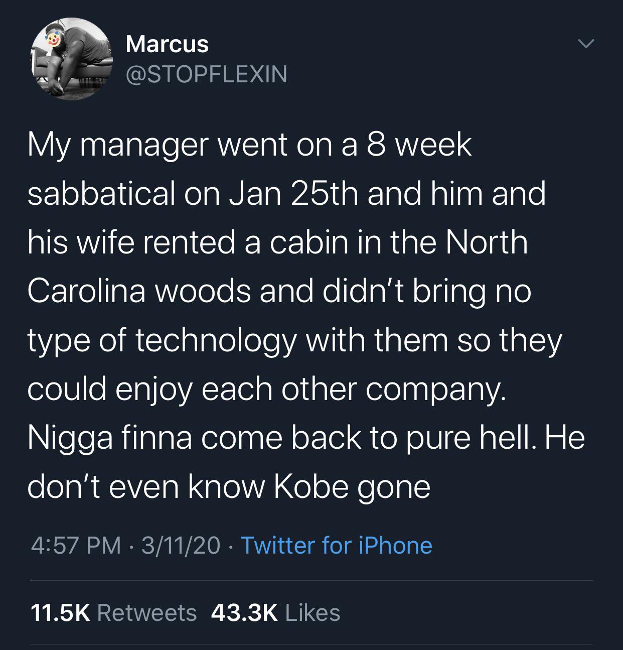 Tweet, Kobe, Sad, Coronavirus, Lockdown black-twitter-memes tweets-kobe-hufflepuff-corona text: Marcus @STOPFLEXIN My manager went on a 8 week sabbatical on Jan 25th and him and his wife rented a cabin in the North Carolina woods and didn't bring no type of technology with them so they could enjoy each other company. Nigga finna come back to pure hell. He don't even know Kobe gone 4:57 PM • 3/11/20 • Twitter for iPhone Likes 43.3K 11.5K Retweets 