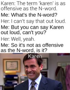 other memes Funny, Karen, Karens, Mulaney, UnexpectedMulaney, John text: Karen: The term 'karen' is as offensive as the N-word. Me: What's the N-word? Her: I can't say that out loud. Me: But you can say Karen out loud, can't you? Her: Well, yeah. Me: So it's not as offensive as the N-word, is it? Karen 1