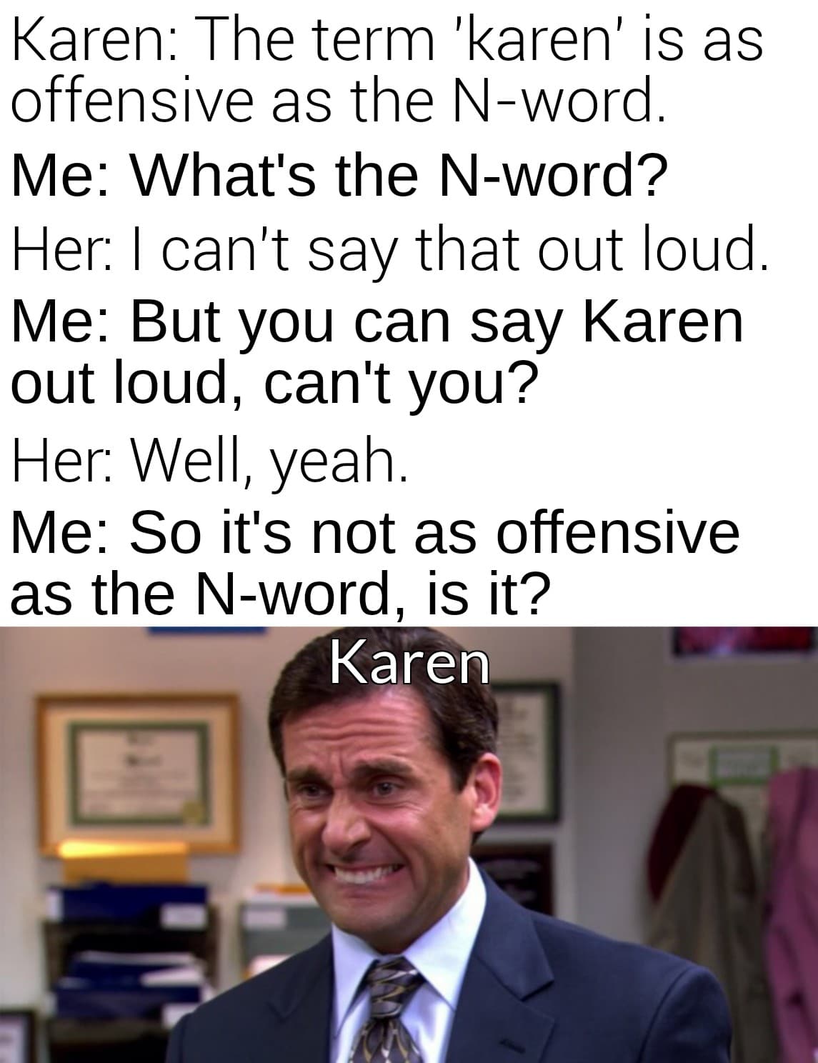 Funny, Karen, Karens, Mulaney, UnexpectedMulaney, John other memes Funny, Karen, Karens, Mulaney, UnexpectedMulaney, John text: Karen: The term 'karen' is as offensive as the N-word. Me: What's the N-word? Her: I can't say that out loud. Me: But you can say Karen out loud, can't you? Her: Well, yeah. Me: So it's not as offensive as the N-word, is it? Karen 1 