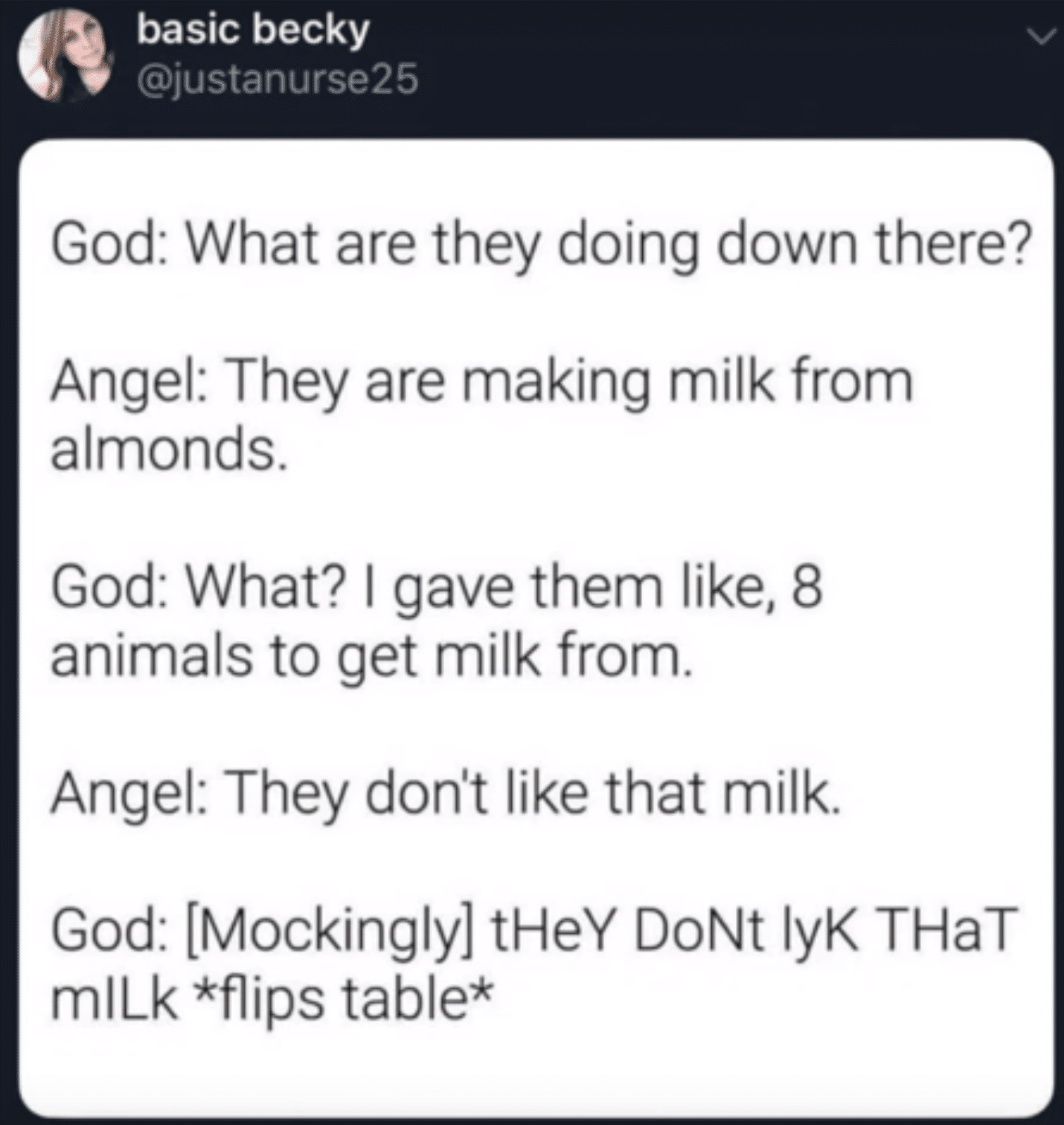 Christian, God Christian Memes Christian, God text: basic becky @justanurse25 God: What are they doing down there? Angel: They are making milk from almonds. God: What? I gave them like, 8 animals to get milk from. Angel: They don't like that milk. God: [Mockingly] tHeY DoNt lyK THaT mlLk *flips table* 