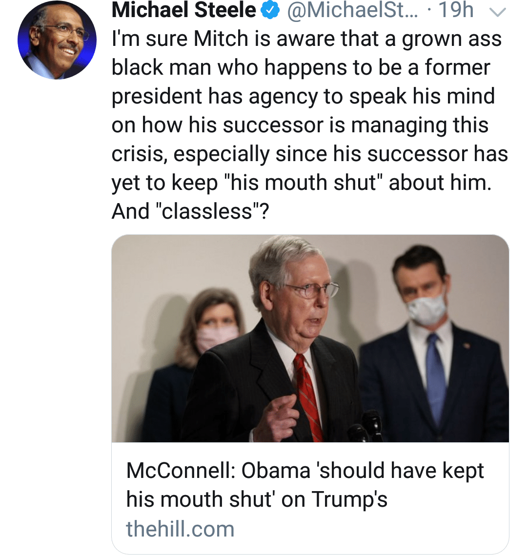 Tweets, Obama, Trump, McConnell, RNC, Mitch Black Twitter Memes Tweets, Obama, Trump, McConnell, RNC, Mitch text: Michael Steele e @MichaelSt... • 19h I'm sure Mitch is aware that a grown ass black man who happens to be a former president has agency to speak his mind on how his successor is managing this crisis, especially since his successor has yet to keep 