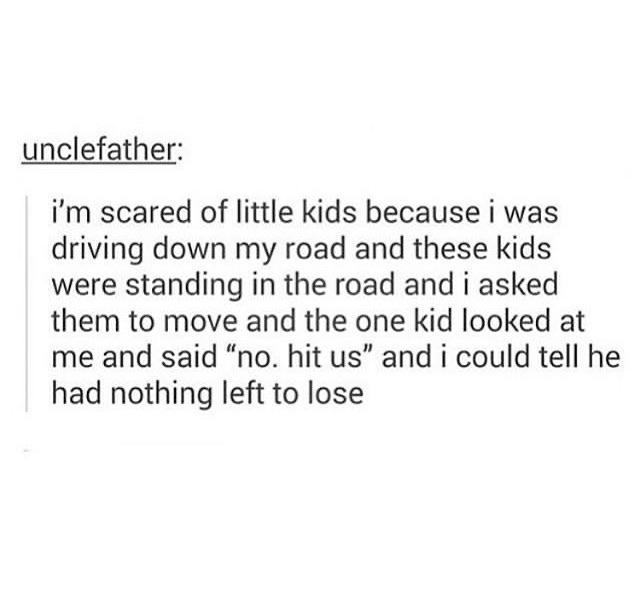 Depression,  depression memes Depression,  text: unclefather: i'm scared of little kids because i was driving down my road and these kids were standing in the road and i asked them to move and the one kid looked at me and said 