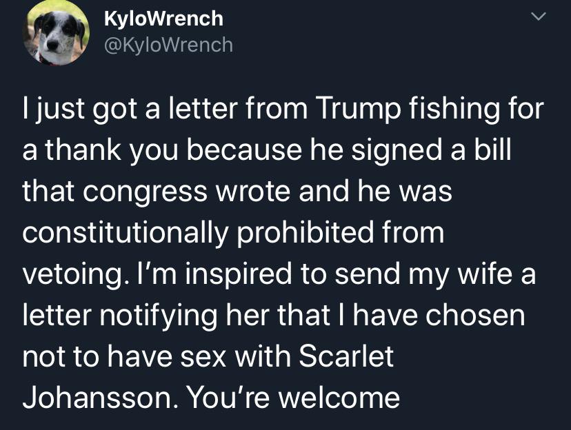 Political, Capitalist, Congress Political Memes Political, Capitalist, Congress text: KyloWrench @KyloWrench I just got a letter from Trump fishing for a thank you because he signed a bill that congress wrote and he was constitutionally prohibited from vetoing. I'm inspired to send my wife a letter notifying her that I have chosen not to have sex with Scarlet Johansson. You're welcome 