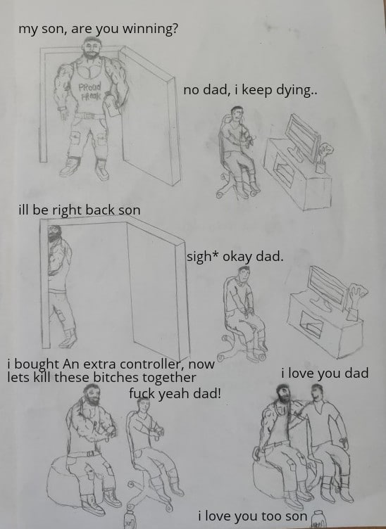 Wholesome memes, Reddit, Kenya Wholesome Memes Wholesome memes, Reddit, Kenya text: my son, are you winning? ill be right back no dad, i keep dying.. sigh* okay dad. i bought An extra controlle , now lets kill these bitches together f yeah dad! i love you dad i love you too son 