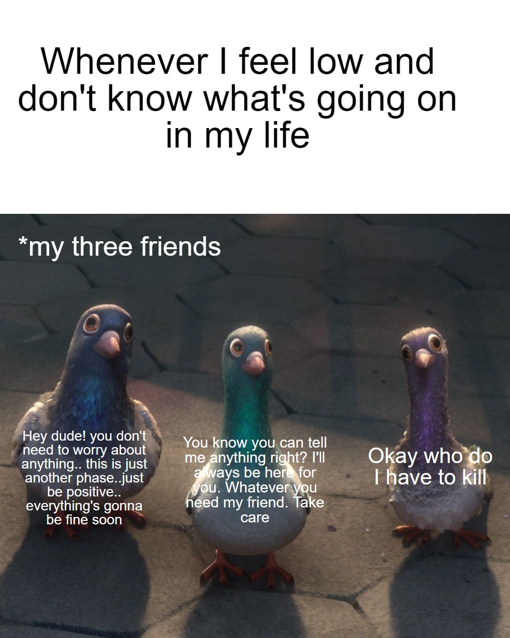 Wholesome memes, Okay, Bolt Wholesome Memes Wholesome memes, Okay, Bolt text: Whenever I feel low and don't know what's going on in my life *my three friends Hey dude! you donV need to worry about anything.. this is just another phase..just„ø be positive.. everything's gonne be fine soon You ow you\can tell me nything ri t? I'll ays be he for u. Whatever u d my friend. a e care Okay I have to kill 