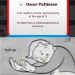 other memes Funny, Life, Bitlife, BitLife, Xavier, This Is Patrick text: Oscar Pattinson Your nephew, Oscar, passed away at the age of 3. He died from a methamphetamine overdose. hold up made with mematic  Funny, Life, Bitlife, BitLife, Xavier, This Is Patrick