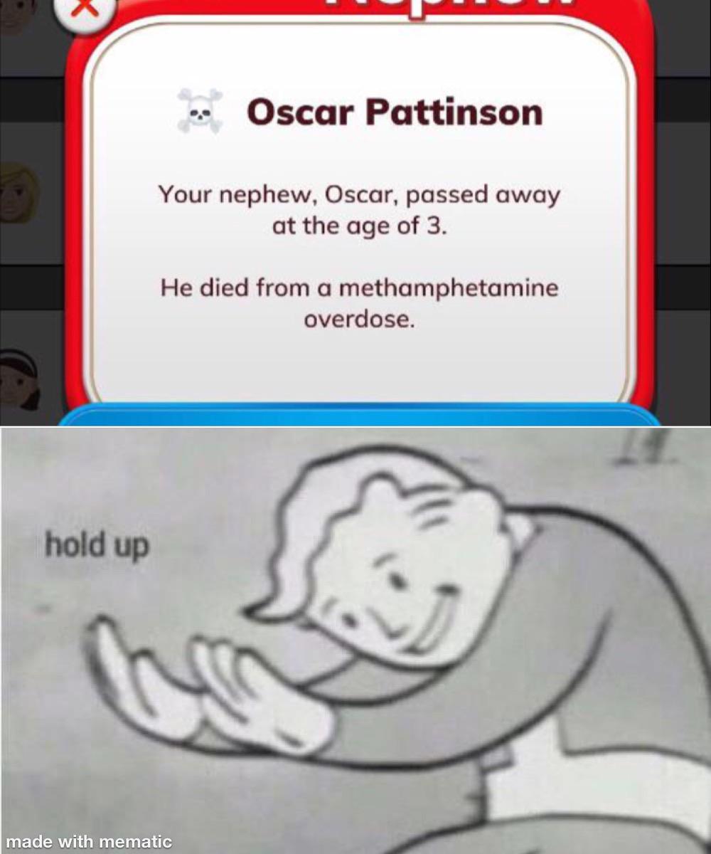 Funny, Life, Bitlife, BitLife, Xavier, This Is Patrick other memes Funny, Life, Bitlife, BitLife, Xavier, This Is Patrick text: Oscar Pattinson Your nephew, Oscar, passed away at the age of 3. He died from a methamphetamine overdose. hold up made with mematic 