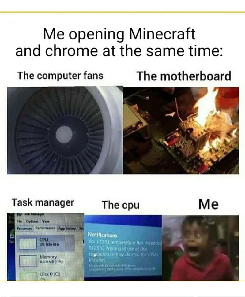Minecraft, Minecraft, PC, Chrome, Ubuntu, Task Manager minecraft memes Minecraft, Minecraft, PC, Chrome, Ubuntu, Task Manager text: Me opening Minecraft and chrome at the same time: The computer fans The motherboard Task manager Memcgy The cpu Notifications Your CPU RI.P5•C at fhoæt•. the Me 