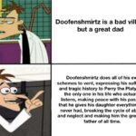 other memes Funny, Perry, Ferb, Phineas, Doofenshmirtz, OWCA text: Doofenshmirtz is a bad villain but a great dad Doofenshmirtz does all of his evil schemes to vent, expressing his suffering and tragic history to Perry the Platypus, the only one in his life who actually listens, making peace with his past so that he gives his daughter everything he never had, breaking the cycle of abuse and neglect and making him the greatest father of all time. 