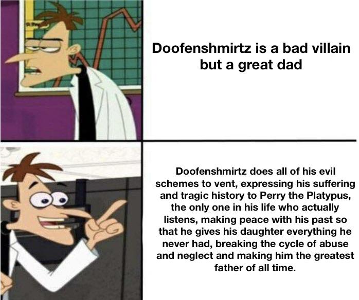 Funny, Perry, Ferb, Phineas, Doofenshmirtz, OWCA other memes Funny, Perry, Ferb, Phineas, Doofenshmirtz, OWCA text: Doofenshmirtz is a bad villain but a great dad Doofenshmirtz does all of his evil schemes to vent, expressing his suffering and tragic history to Perry the Platypus, the only one in his life who actually listens, making peace with his past so that he gives his daughter everything he never had, breaking the cycle of abuse and neglect and making him the greatest father of all time. 