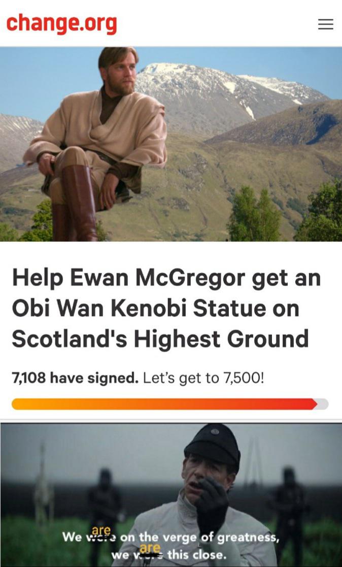 Prequel-memes, Obi-Wan, Anakin, Ben Nevis, Jedi, Scotland Star Wars Memes Prequel-memes, Obi-Wan, Anakin, Ben Nevis, Jedi, Scotland text: change.org Help Ewan McGregor get an Obi Wan Kenobi Statue on Scotland's Highest Ground 7,108 have signed. Let's get to 7,500! qre We on the verg of greatne e v. this close. 