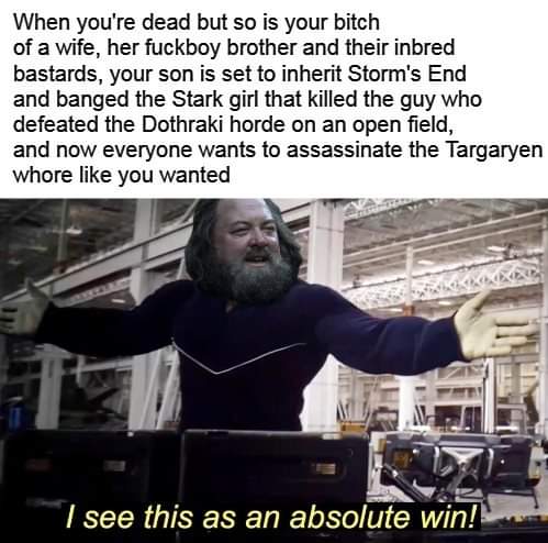 Robert-baratheon, Bobby, Bran, Gendry, YA SHITS, Westeros Game of thrones memes Robert-baratheon, Bobby, Bran, Gendry, YA SHITS, Westeros text: When you're dead but so is your bitch of a wife, her fuckboy brother and their inbred bastards, your son is set to inherit Storm's End and banged the Stark girl that killed the guy who defeated the Dothraki horde on an open field, and now everyone wants to assassinate the Targaryen whore like you wanted I see this as an absolute win! 