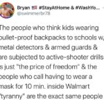 Political Memes Political, Deal text: Bryan #StayAtHome & #WashYo... @swimmerbr78 The people who think kids wearing bullet-proof backpacks to schools w/ metal detectors & armed guards & are subjected to active-shooter drills is just "the price of freedom" & the people who call having to wear a mask for 10 min. inside Walmart "tyranny" are the exact same people  Political, Deal