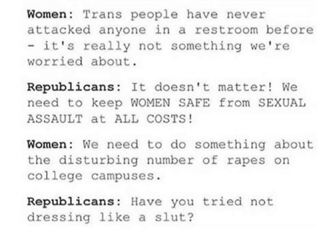 Women, Trans, Republicans, UK, Surely, No feminine memes Women, Trans, Republicans, UK, Surely, No text: Trans people have never Women : attacked anyone in a restroom before — it's really not something we're worried about. Republicans : It doesn't matter! We need to keep WOMEN SAFE from SEXUAL ASSAULT at ALL COSTS! Women: We need to do something about the disturbing number of rapes on college campuses. Republicans: Have you tried not dressing like a slut? 