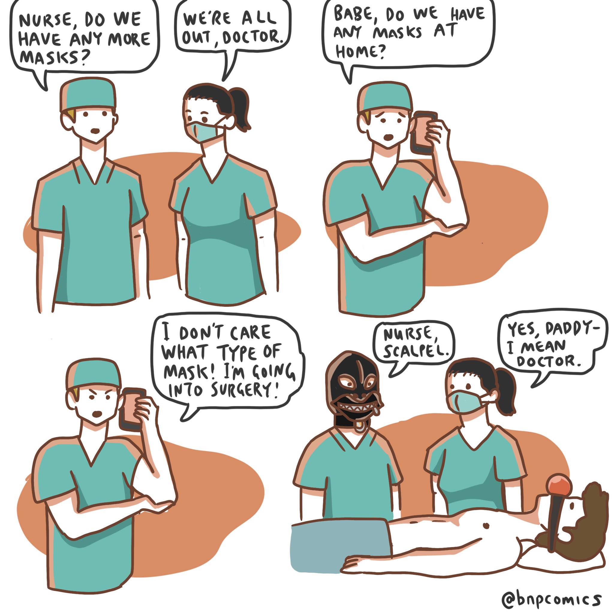  mask shortage(from bnpcomics), Daddy Comics  mask shortage(from bnpcomics), Daddy text: NURSE, DO WE HAVE AtJY MORE MASKS? WE'RE , DOCTOR. I DON'T CARE WHAT TYPE of MAsk! 1m SURGERY.' 8mge, Do we RAVE AT Home Nia«se, ScAl..tE Yes, PAPPY- I m€AN DoCToR. @bnpcom1CS 