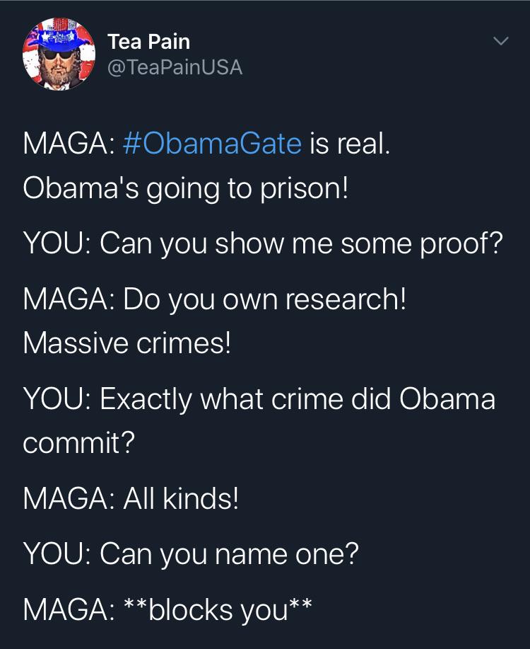 Political, Obama, Trump, FBI, FISA, Bush Political Memes Political, Obama, Trump, FBI, FISA, Bush text: Tea Pain @TeaPainUSA #0bamaGate is real. Obama's going to prison! YOU: Can you show me some proof? MAGA: Do you own research! Massive crimes! YOU: Exactly what crime did Obama commit? MAGA: All kinds! YOU: Can you name one? MAGA: * *blocks you* * 